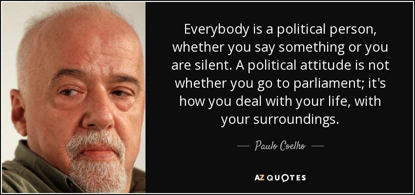 Everybody is a political person, whether you say something or you are silent. A political attitude is not whether you go to parliament; it's how you deal with your life, with your surroundings. - Paulo Coelho