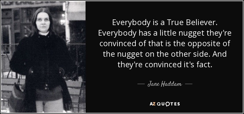 Everybody is a True Believer. Everybody has a little nugget they're convinced of that is the opposite of the nugget on the other side. And they're convinced it's fact. - Jane Haddam