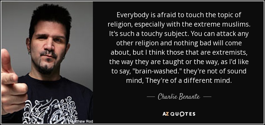 Everybody is afraid to touch the topic of religion, especially with the extreme muslims. It's such a touchy subject. You can attack any other religion and nothing bad will come about, but I think those that are extremists, the way they are taught or the way, as I'd like to say, 