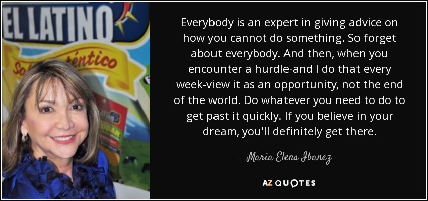 Everybody is an expert in giving advice on how you cannot do something. So forget about everybody. And then, when you encounter a hurdle-and I do that every week-view it as an opportunity, not the end of the world. Do whatever you need to do to get past it quickly. If you believe in your dream, you'll definitely get there. - Maria Elena Ibanez