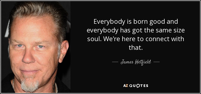 Everybody is born good and everybody has got the same size soul. We're here to connect with that. - James Hetfield