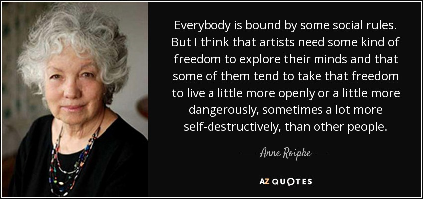 Everybody is bound by some social rules. But I think that artists need some kind of freedom to explore their minds and that some of them tend to take that freedom to live a little more openly or a little more dangerously, sometimes a lot more self-destructively, than other people. - Anne Roiphe