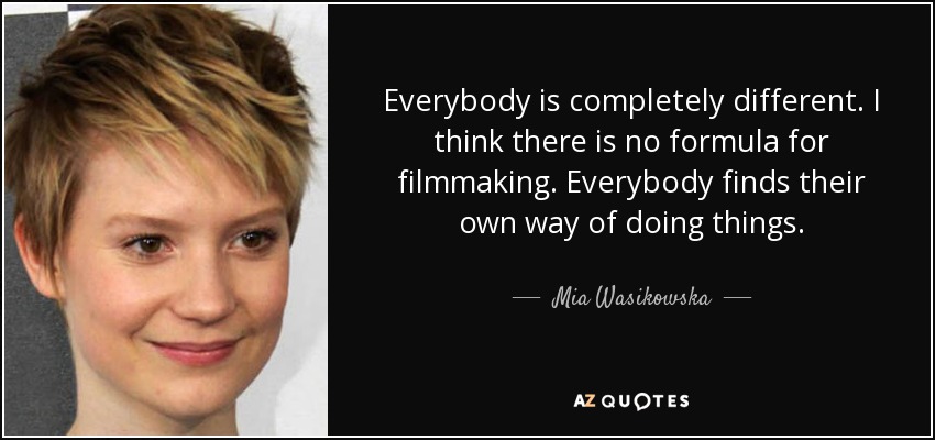 Everybody is completely different. I think there is no formula for filmmaking. Everybody finds their own way of doing things. - Mia Wasikowska