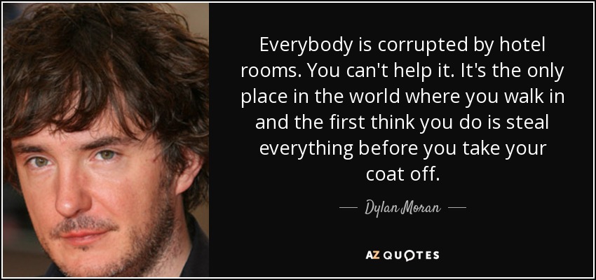 Everybody is corrupted by hotel rooms. You can't help it. It's the only place in the world where you walk in and the first think you do is steal everything before you take your coat off. - Dylan Moran