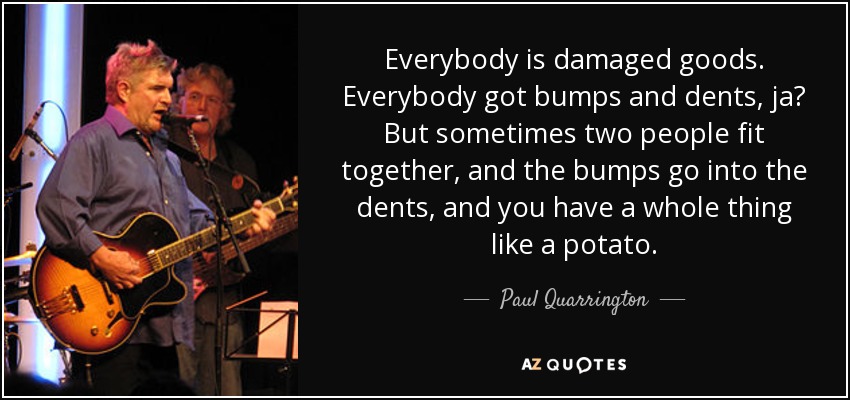 Everybody is damaged goods. Everybody got bumps and dents, ja? But sometimes two people fit together, and the bumps go into the dents, and you have a whole thing like a potato. - Paul Quarrington