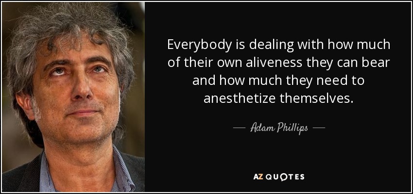 Everybody is dealing with how much of their own aliveness they can bear and how much they need to anesthetize themselves. - Adam Phillips