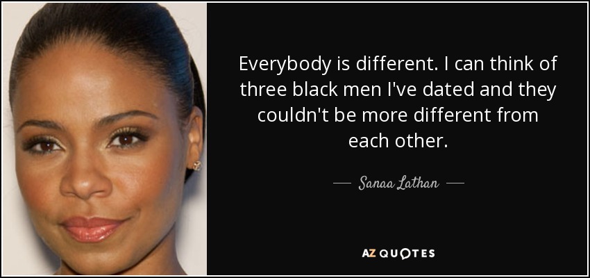 Everybody is different. I can think of three black men I've dated and they couldn't be more different from each other. - Sanaa Lathan