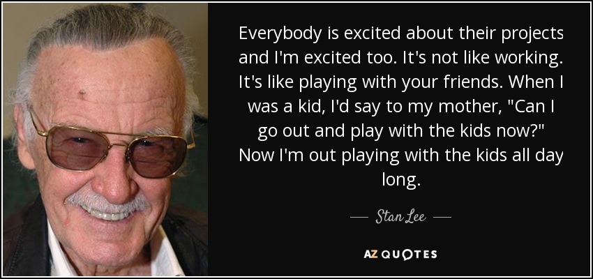 Everybody is excited about their projects and I'm excited too. It's not like working. It's like playing with your friends. When I was a kid, I'd say to my mother, 