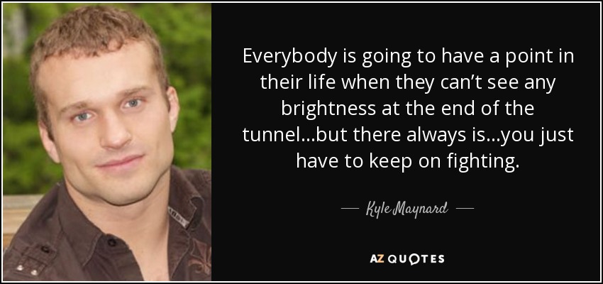 Everybody is going to have a point in their life when they can’t see any brightness at the end of the tunnel…but there always is…you just have to keep on fighting. - Kyle Maynard