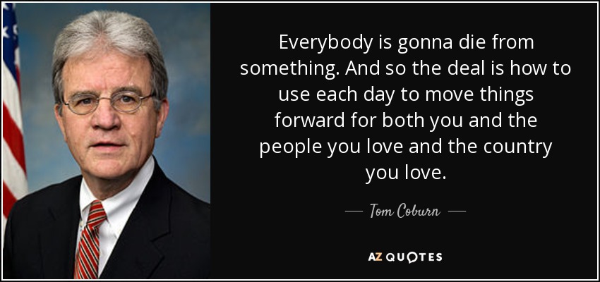 Everybody is gonna die from something. And so the deal is how to use each day to move things forward for both you and the people you love and the country you love. - Tom Coburn