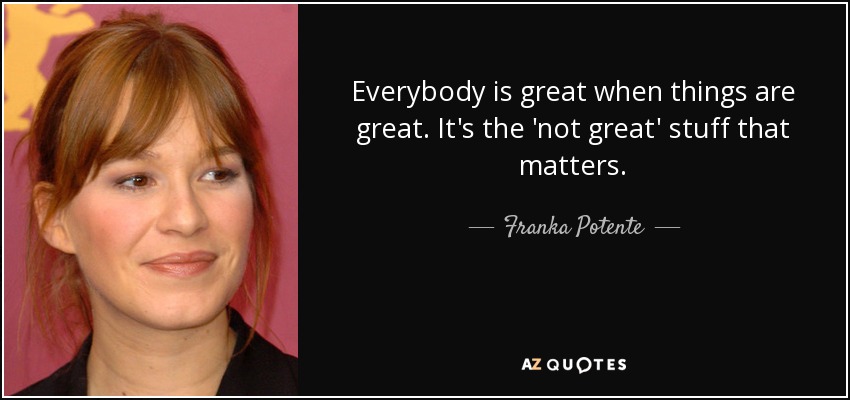 Everybody is great when things are great. It's the 'not great' stuff that matters. - Franka Potente