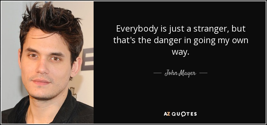 Everybody is just a stranger, but that's the danger in going my own way. - John Mayer