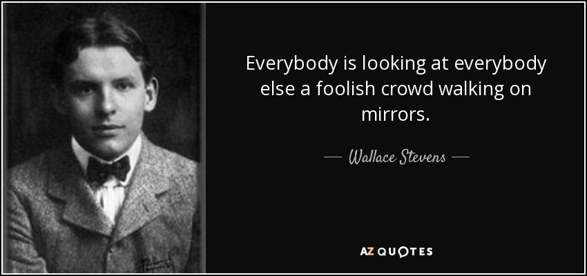 Everybody is looking at everybody else a foolish crowd walking on mirrors. - Wallace Stevens