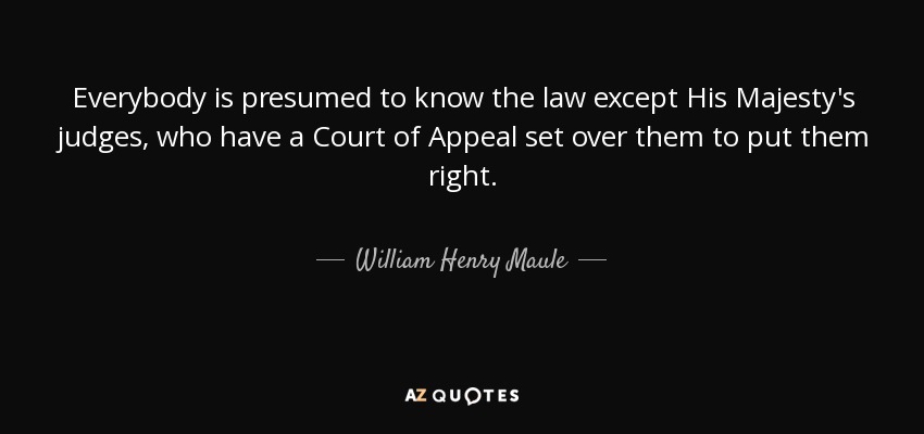 Everybody is presumed to know the law except His Majesty's judges, who have a Court of Appeal set over them to put them right. - William Henry Maule
