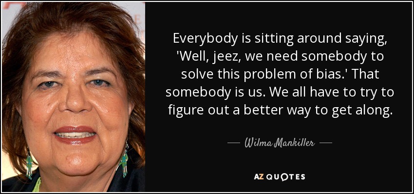 Everybody is sitting around saying, 'Well, jeez, we need somebody to solve this problem of bias.' That somebody is us. We all have to try to figure out a better way to get along. - Wilma Mankiller