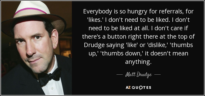 Everybody is so hungry for referrals, for 'likes.' I don't need to be liked. I don't need to be liked at all. I don't care if there's a button right there at the top of Drudge saying 'like' or 'dislike,' 'thumbs up,' 'thumbs down,' it doesn't mean anything. - Matt Drudge