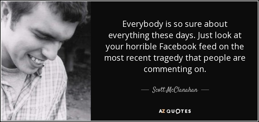Everybody is so sure about everything these days. Just look at your horrible Facebook feed on the most recent tragedy that people are commenting on. - Scott McClanahan