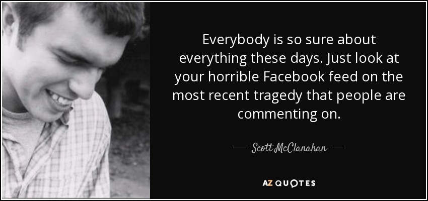 Everybody is so sure about everything these days. Just look at your horrible Facebook feed on the most recent tragedy that people are commenting on. - Scott McClanahan