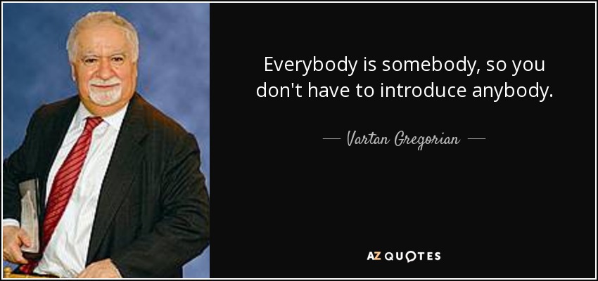 Everybody is somebody, so you don't have to introduce anybody. - Vartan Gregorian
