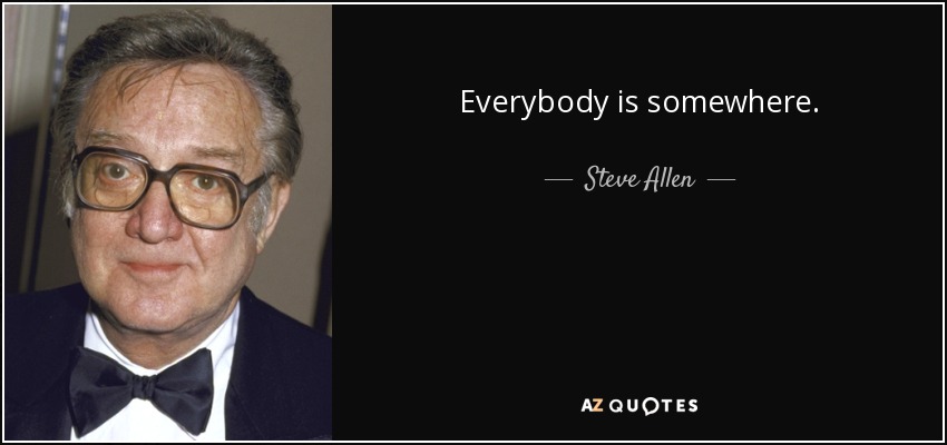 Everybody is somewhere. - Steve Allen