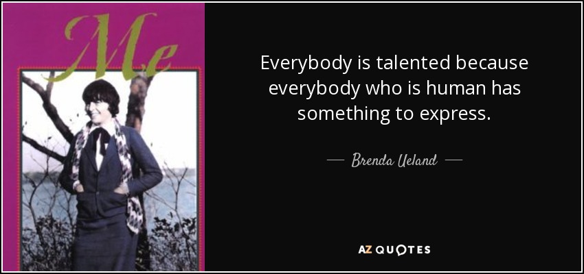 Everybody is talented because everybody who is human has something to express. - Brenda Ueland
