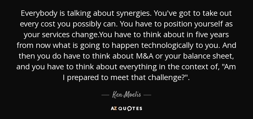 Everybody is talking about synergies. You've got to take out every cost you possibly can. You have to position yourself as your services change.You have to think about in five years from now what is going to happen technologically to you. And then you do have to think about M&A or your balance sheet, and you have to think about everything in the context of, 