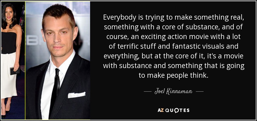 Everybody is trying to make something real, something with a core of substance, and of course, an exciting action movie with a lot of terrific stuff and fantastic visuals and everything, but at the core of it, it's a movie with substance and something that is going to make people think. - Joel Kinnaman