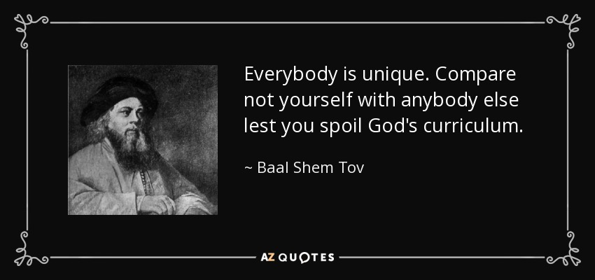 Everybody is unique. Compare not yourself with anybody else lest you spoil God's curriculum. - Baal Shem Tov