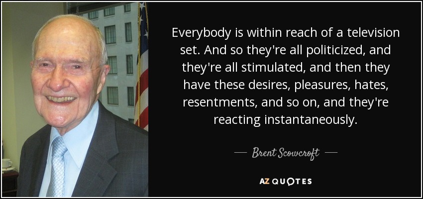 Everybody is within reach of a television set. And so they're all politicized, and they're all stimulated, and then they have these desires, pleasures, hates, resentments, and so on, and they're reacting instantaneously. - Brent Scowcroft