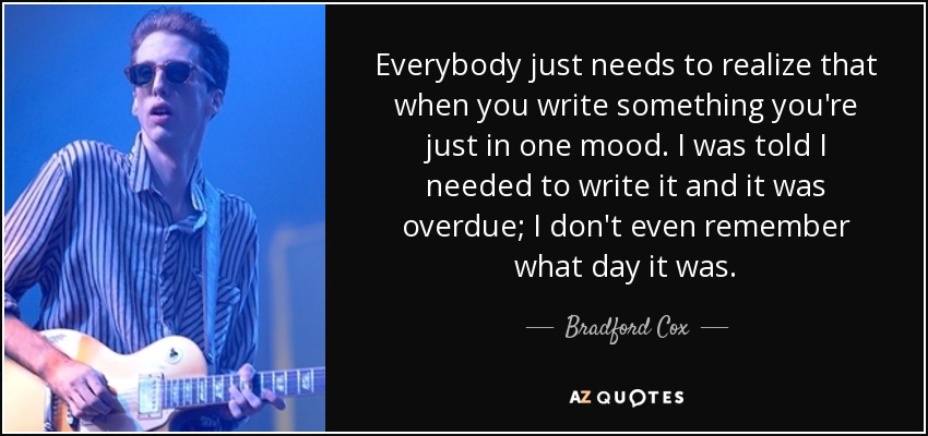 Everybody just needs to realize that when you write something you're just in one mood. I was told I needed to write it and it was overdue; I don't even remember what day it was. - Bradford Cox