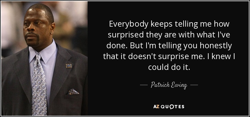 Everybody keeps telling me how surprised they are with what I've done. But I'm telling you honestly that it doesn't surprise me. I knew I could do it. - Patrick Ewing