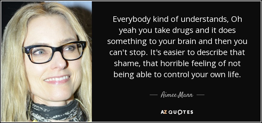 Everybody kind of understands, Oh yeah you take drugs and it does something to your brain and then you can't stop. It's easier to describe that shame, that horrible feeling of not being able to control your own life. - Aimee Mann