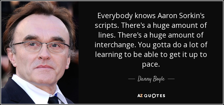 Everybody knows Aaron Sorkin's scripts. There's a huge amount of lines. There's a huge amount of interchange. You gotta do a lot of learning to be able to get it up to pace. - Danny Boyle