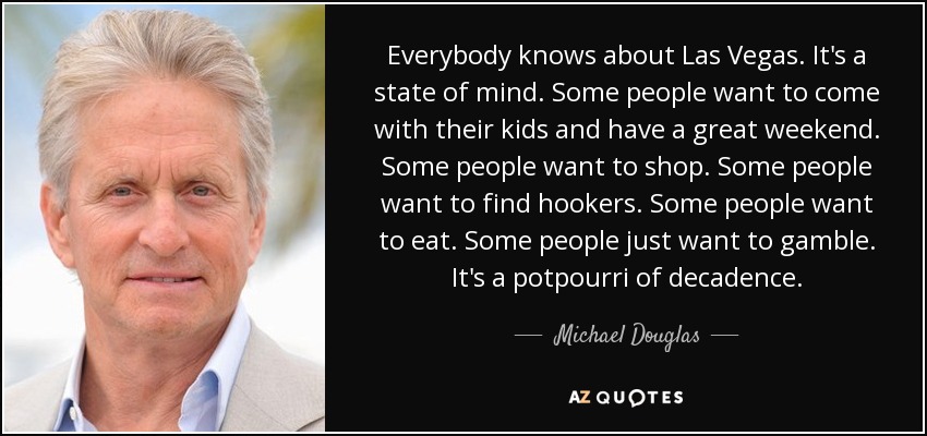 Everybody knows about Las Vegas. It's a state of mind. Some people want to come with their kids and have a great weekend. Some people want to shop. Some people want to find hookers. Some people want to eat. Some people just want to gamble. It's a potpourri of decadence. - Michael Douglas