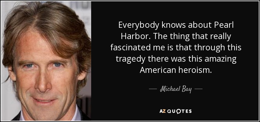 Everybody knows about Pearl Harbor. The thing that really fascinated me is that through this tragedy there was this amazing American heroism. - Michael Bay