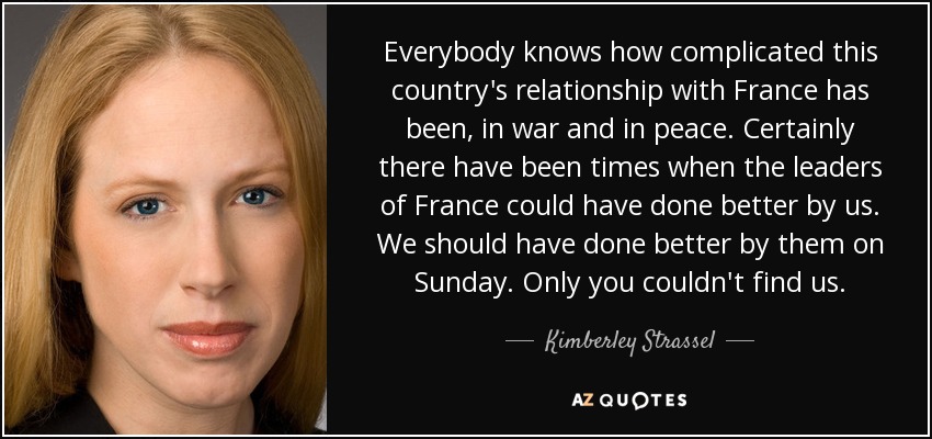 Everybody knows how complicated this country's relationship with France has been, in war and in peace. Certainly there have been times when the leaders of France could have done better by us. We should have done better by them on Sunday. Only you couldn't find us. - Kimberley Strassel