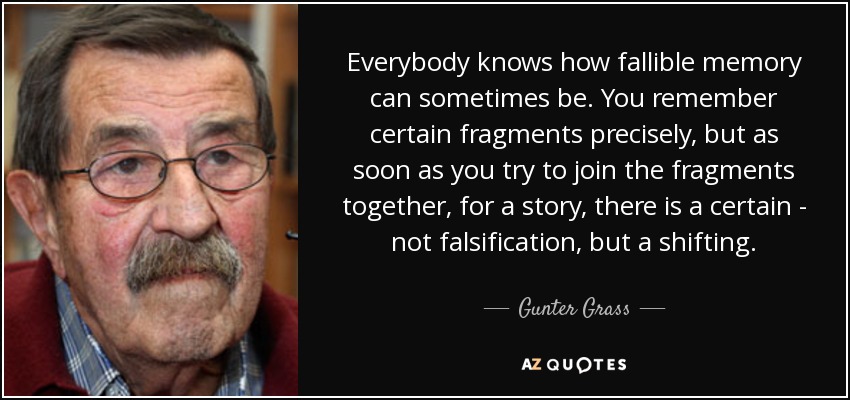 Everybody knows how fallible memory can sometimes be. You remember certain fragments precisely, but as soon as you try to join the fragments together, for a story, there is a certain - not falsification, but a shifting. - Gunter Grass