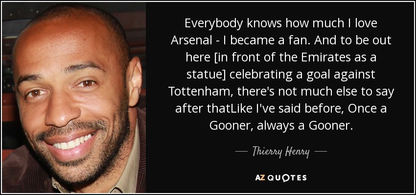 Everybody knows how much I love Arsenal - I became a fan. And to be out here [in front of the Emirates as a statue] celebrating a goal against Tottenham, there's not much else to say after thatLike I've said before, Once a Gooner, always a Gooner. - Thierry Henry