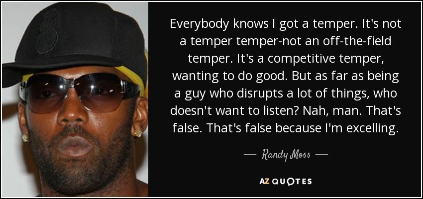 Everybody knows I got a temper. It's not a temper temper-not an off-the-field temper. It's a competitive temper, wanting to do good. But as far as being a guy who disrupts a lot of things, who doesn't want to listen? Nah, man. That's false. That's false because I'm excelling. - Randy Moss