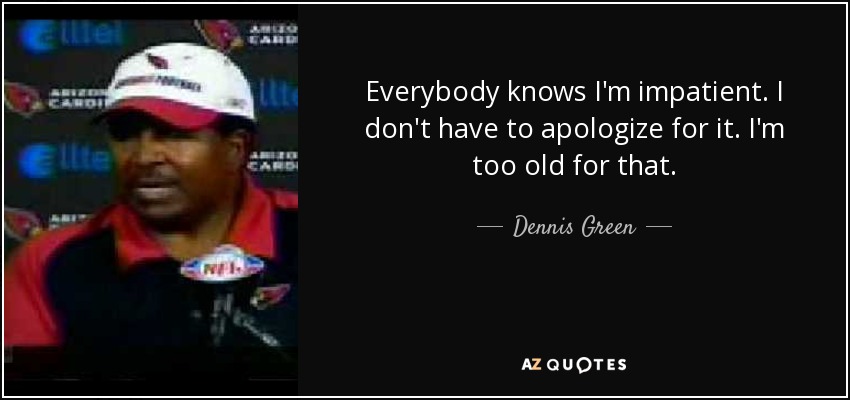 Everybody knows I'm impatient. I don't have to apologize for it. I'm too old for that. - Dennis Green