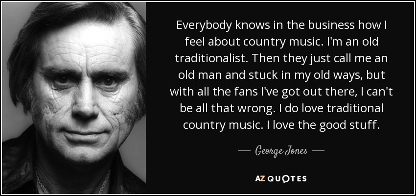 Everybody knows in the business how I feel about country music. I'm an old traditionalist. Then they just call me an old man and stuck in my old ways, but with all the fans I've got out there, I can't be all that wrong. I do love traditional country music. I love the good stuff. - George Jones