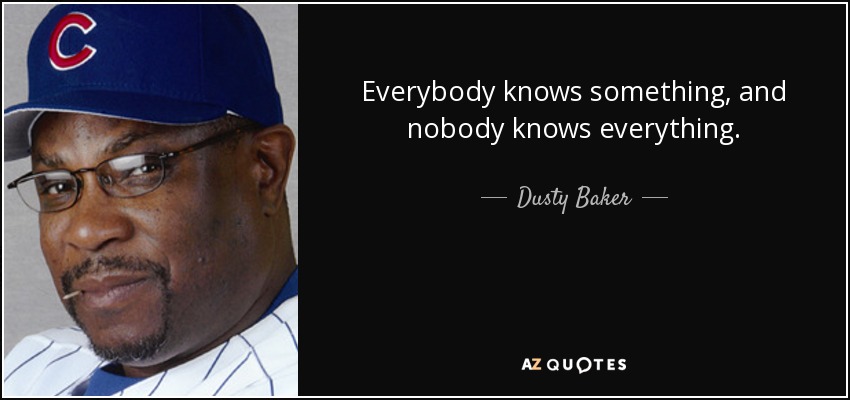 Everybody knows something, and nobody knows everything. - Dusty Baker