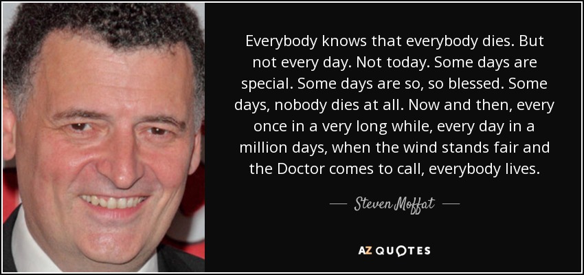 Everybody knows that everybody dies. But not every day. Not today. Some days are special. Some days are so, so blessed. Some days, nobody dies at all. Now and then, every once in a very long while, every day in a million days, when the wind stands fair and the Doctor comes to call, everybody lives. - Steven Moffat