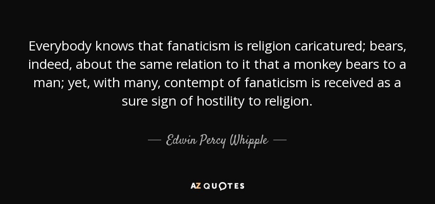 Everybody knows that fanaticism is religion caricatured; bears, indeed, about the same relation to it that a monkey bears to a man; yet, with many, contempt of fanaticism is received as a sure sign of hostility to religion. - Edwin Percy Whipple