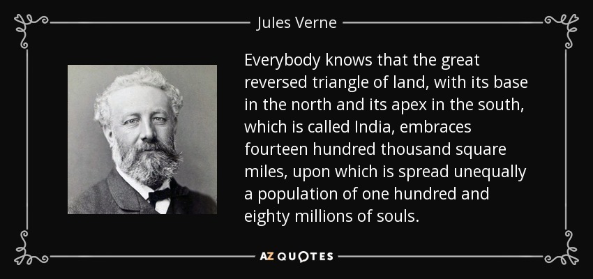 Everybody knows that the great reversed triangle of land, with its base in the north and its apex in the south, which is called India, embraces fourteen hundred thousand square miles, upon which is spread unequally a population of one hundred and eighty millions of souls. - Jules Verne