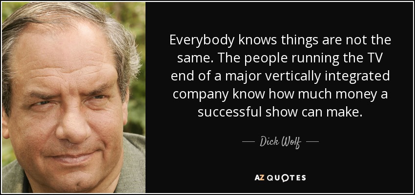 Everybody knows things are not the same. The people running the TV end of a major vertically integrated company know how much money a successful show can make. - Dick Wolf