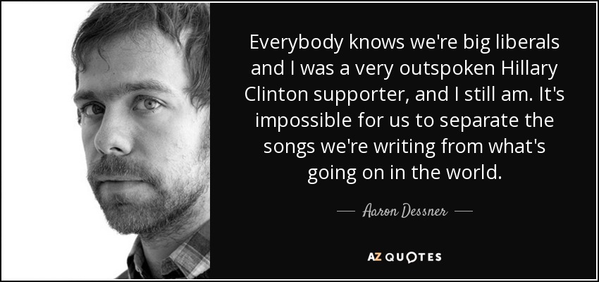 Everybody knows we're big liberals and I was a very outspoken Hillary Clinton supporter, and I still am. It's impossible for us to separate the songs we're writing from what's going on in the world. - Aaron Dessner