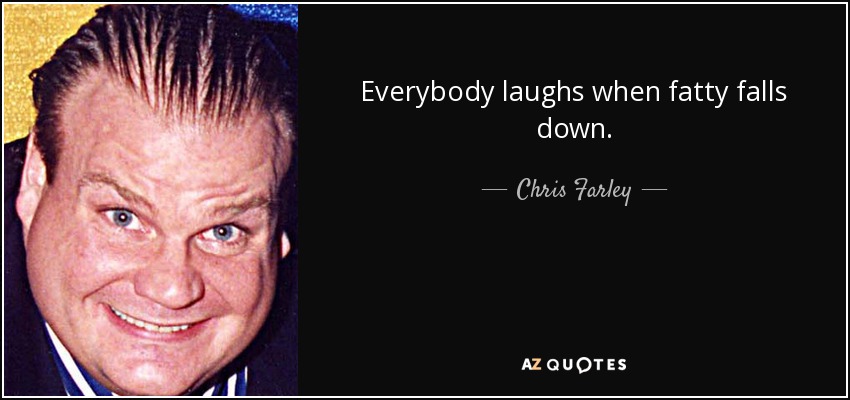 Everybody laughs when fatty falls down. - Chris Farley
