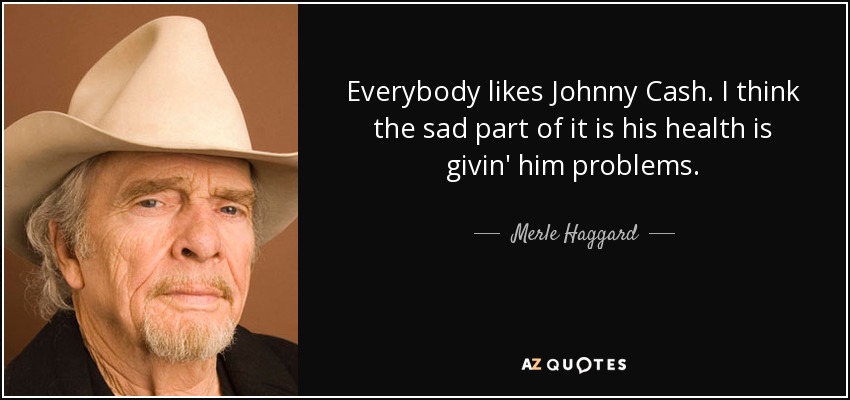 Everybody likes Johnny Cash. I think the sad part of it is his health is givin' him problems. - Merle Haggard