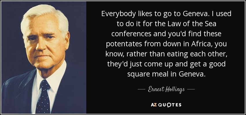 Everybody likes to go to Geneva. I used to do it for the Law of the Sea conferences and you'd find these potentates from down in Africa, you know, rather than eating each other, they'd just come up and get a good square meal in Geneva. - Ernest Hollings